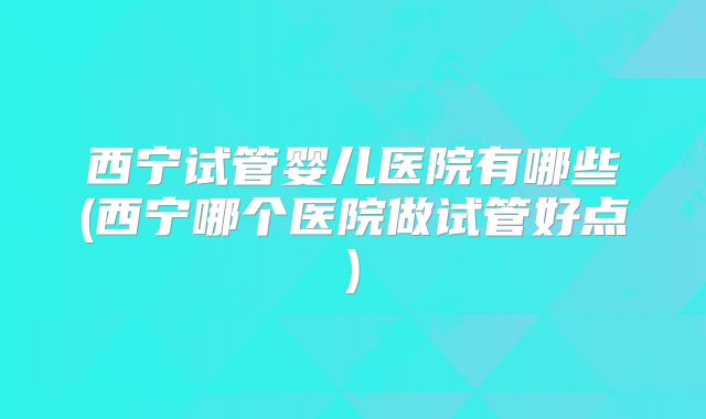 西宁试管婴儿医院有哪些(西宁哪个医院做试管好点)