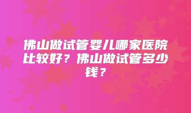 佛山做试管婴儿哪家医院比较好？佛山做试管多少钱？