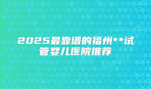 2025最靠谱的福州**试管婴儿医院推荐