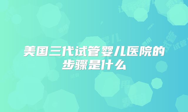 美国三代试管婴儿医院的步骤是什么