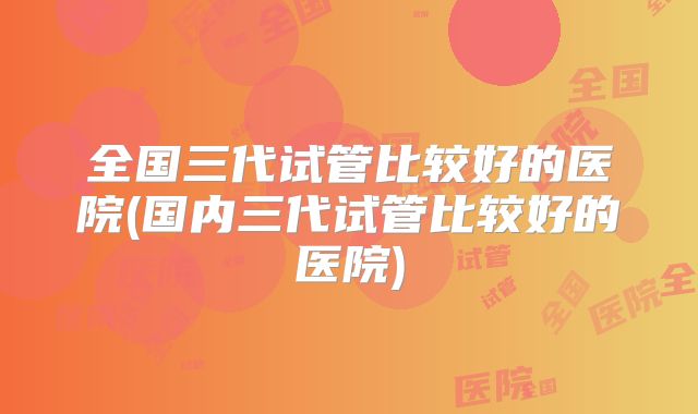 全国三代试管比较好的医院(国内三代试管比较好的医院)