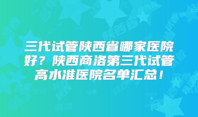 三代试管陕西省哪家医院好？陕西商洛第三代试管高水准医院名单汇总！