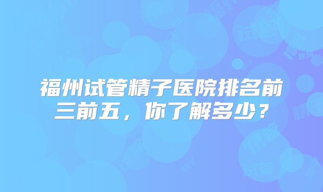 福州试管精子医院排名前三前五，你了解多少？