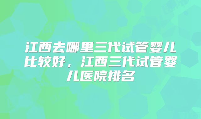 江西去哪里三代试管婴儿比较好,江西三代试管婴儿医院排名