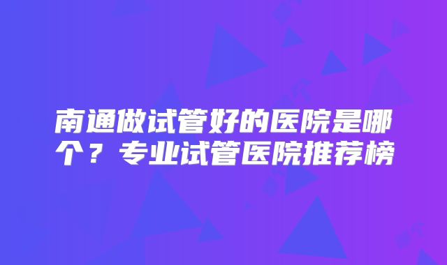 南通做试管好的医院是哪个？专业试管医院推荐榜