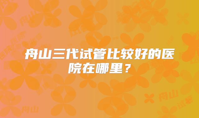 舟山三代试管比较好的医院在哪里?
