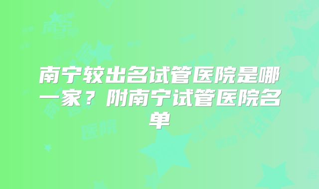 南宁较出名试管医院是哪一家？附南宁试管医院名单