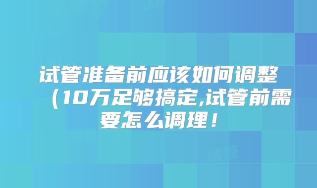 试管准备前应该如何调整(10万足够搞定,试管前需要怎么调理!