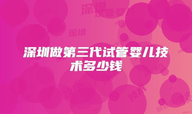 深圳做第三代试管婴儿技术多少钱
