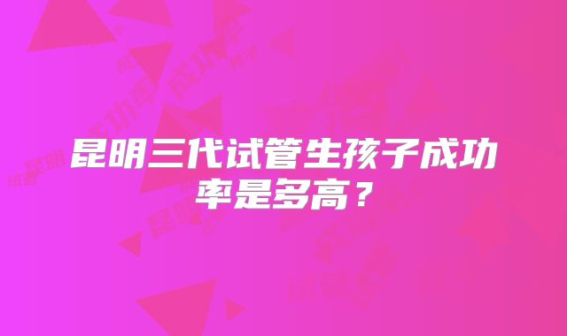 昆明三代试管生孩子成功率是多高?