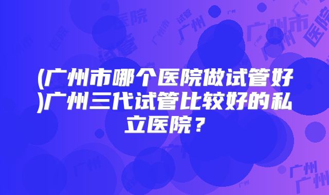 (广州市哪个医院做试管好)广州三代试管比较好的私立医院?