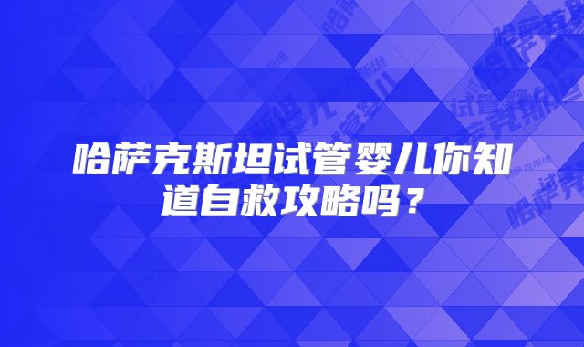 哈萨克斯坦试管婴儿你知道自救攻略吗？