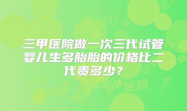 三甲医院做一次三代试管婴儿生多胎胎的价格比二代贵多少?