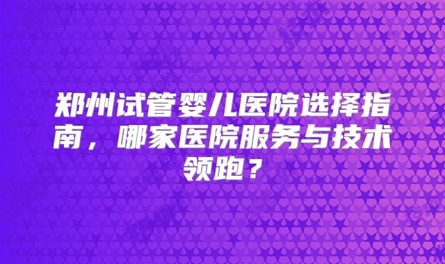 郑州试管婴儿医院选择指南，哪家医院服务与技术领跑？