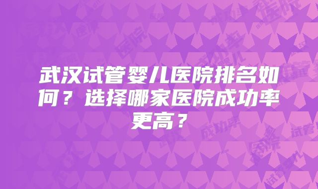 武汉试管婴儿医院排名如何？选择哪家医院成功率更高？
