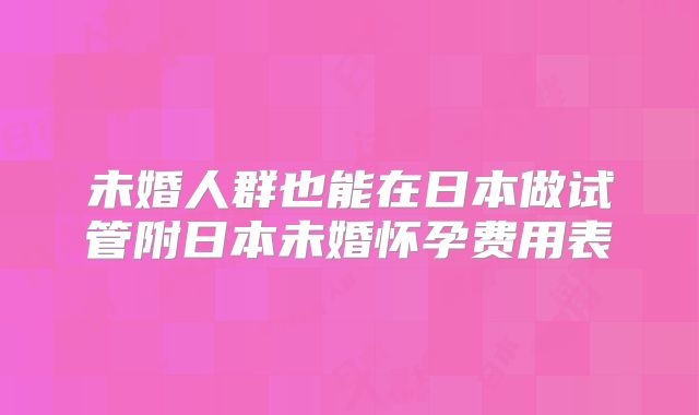 未婚人群也能在日本做试管附日本未婚怀孕费用表