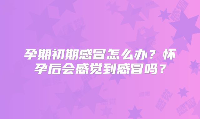 孕期初期感冒怎么办?怀孕后会感觉到感冒吗?