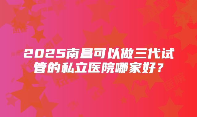 2025南昌可以做三代试管的私立医院哪家好？