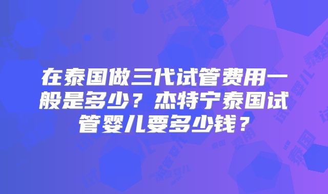 在泰国做三代试管费用一般是多少？杰特宁泰国试管婴儿要多少钱？
