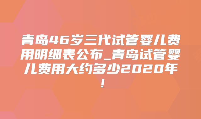 青岛46岁三代试管婴儿费用明细表公布_青岛试管婴儿费用大约多少2020年！