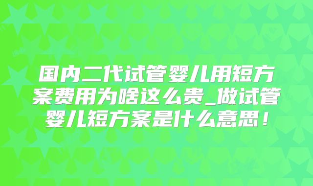 国内二代试管婴儿用短方案费用为啥这么贵_做试管婴儿短方案是什么意思！