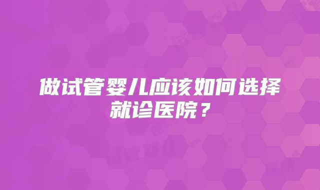 做试管婴儿应该如何选择就诊医院?