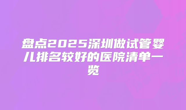 盘点2025深圳做试管婴儿排名较好的医院清单一览