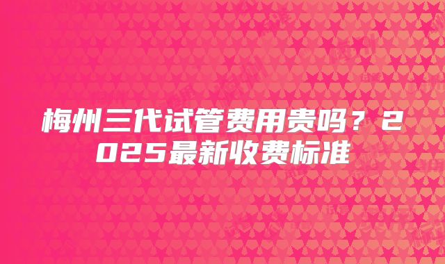 梅州三代试管费用贵吗？2025最新收费标准