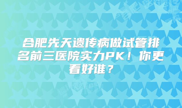 合肥先天遗传病做试管排名前三医院实力PK！你更看好谁？