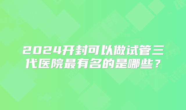2024开封可以做试管三代医院最有名的是哪些？