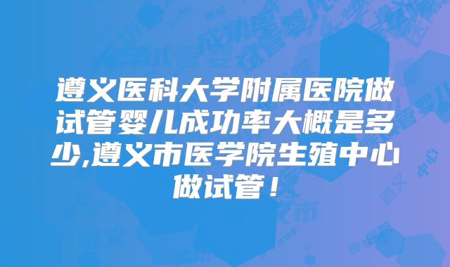 遵义医科大学附属医院做试管婴儿成功率大概是多少,遵义市医学院生殖中心做试管！