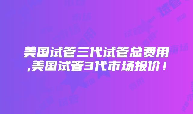 美国试管三代试管总费用,美国试管3代市场报价！