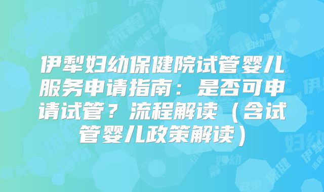 伊犁妇幼保健院试管婴儿服务申请指南：是否可申请试管？流程解读（含试管婴儿政策解读）