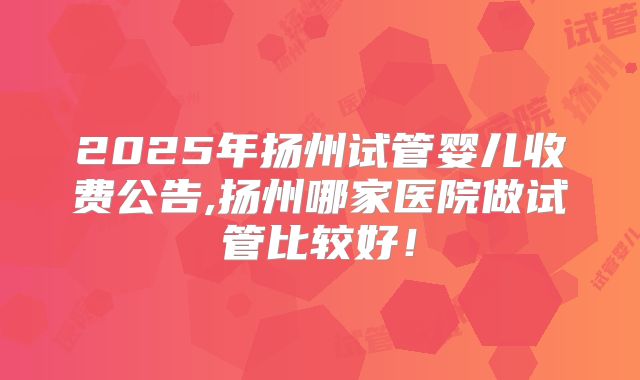 2025年扬州试管婴儿收费公告,扬州哪家医院做试管比较好!