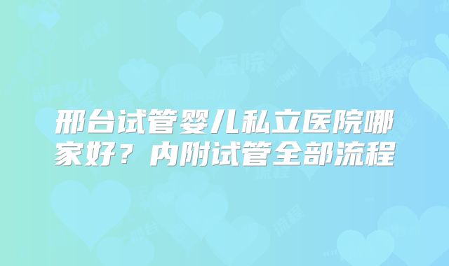 邢台试管婴儿私立医院哪家好?内附试管全部流程