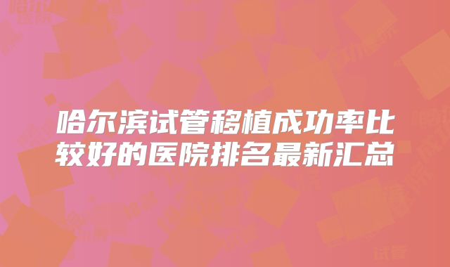哈尔滨试管移植成功率比较好的医院排名最新汇总