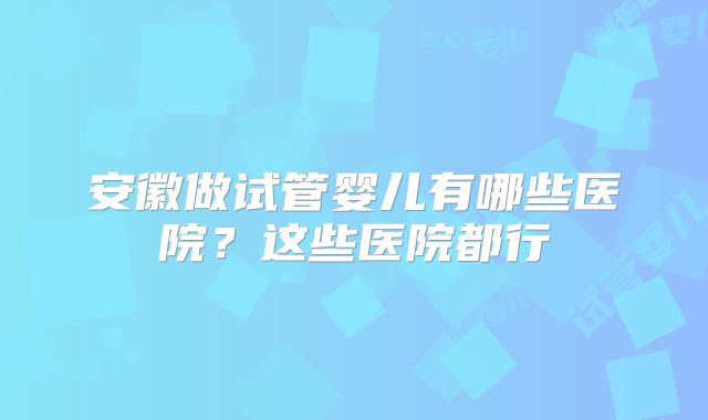 安徽做试管婴儿有哪些医院?这些医院都行