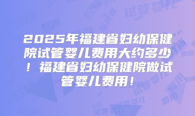 2025年福建省妇幼保健院试管婴儿费用大约多少！福建省妇幼保健院做试管婴儿费用！