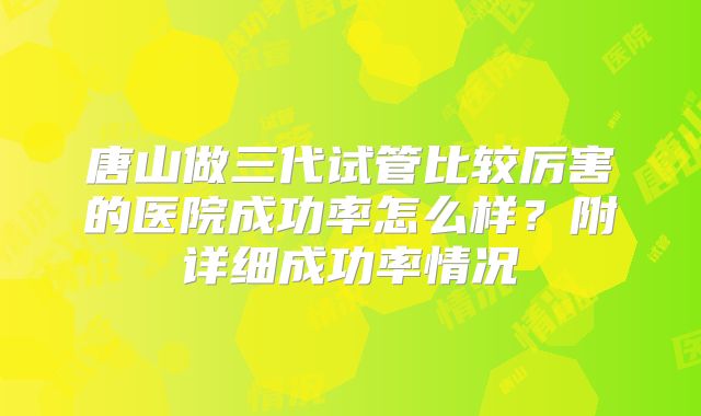 唐山做三代试管比较厉害的医院成功率怎么样？附详细成功率情况