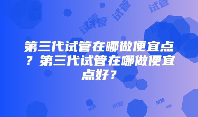 第三代试管在哪做便宜点？第三代试管在哪做便宜点好？