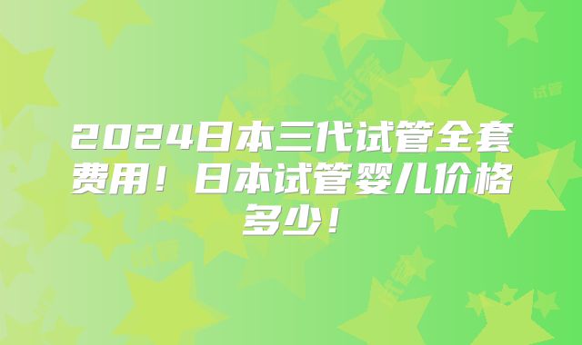 2024日本三代试管全套费用！日本试管婴儿价格多少！