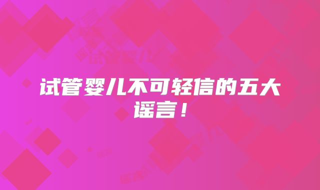 试管婴儿不可轻信的五大谣言！