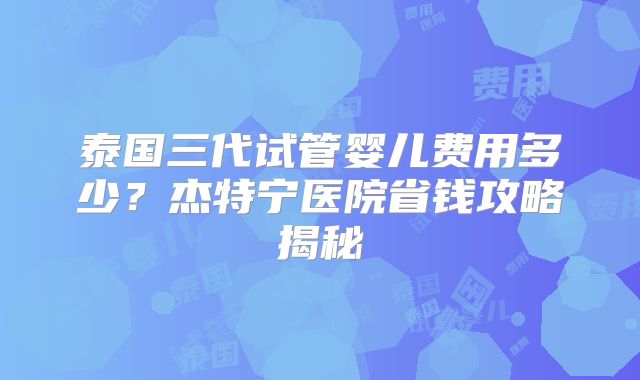 泰国三代试管婴儿费用多少?杰特宁医院省钱攻略揭秘