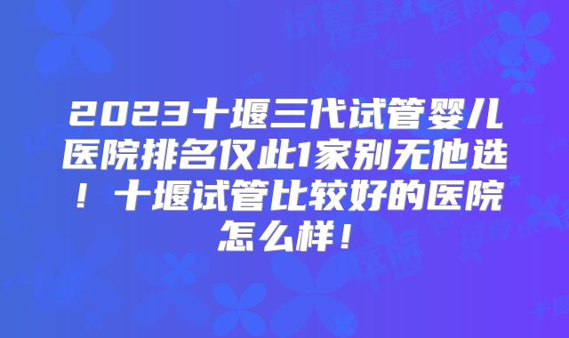 2023十堰三代试管婴儿医院排名仅此1家别无他选！十堰试管比较好的医院怎么样！