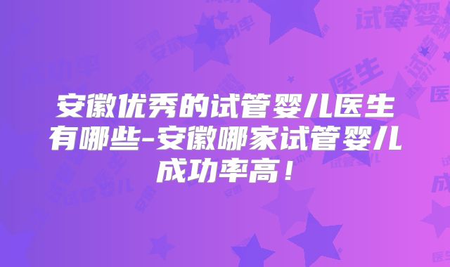 安徽优秀的试管婴儿医生有哪些-安徽哪家试管婴儿成功率高！
