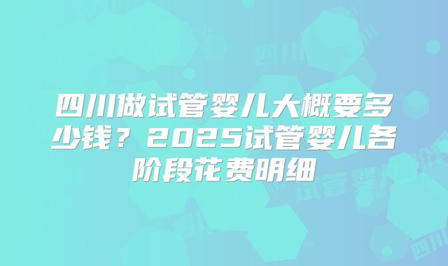 四川做试管婴儿大概要多少钱?2025试管婴儿各阶段花费明细