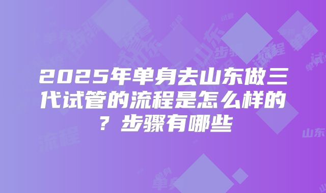 2025年单身去山东做三代试管的流程是怎么样的?步骤有哪些