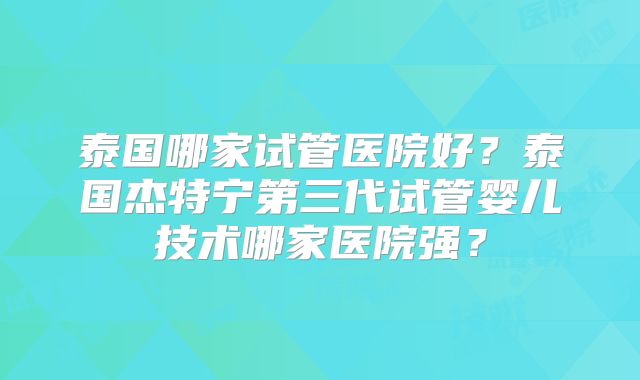 泰国哪家试管医院好?泰国杰特宁第三代试管婴儿技术哪家医院强?
