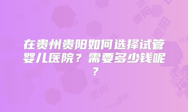在贵州贵阳如何选择试管婴儿医院？需要多少钱呢？