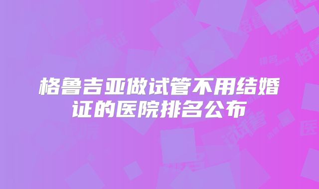 格鲁吉亚做试管不用结婚证的医院排名公布